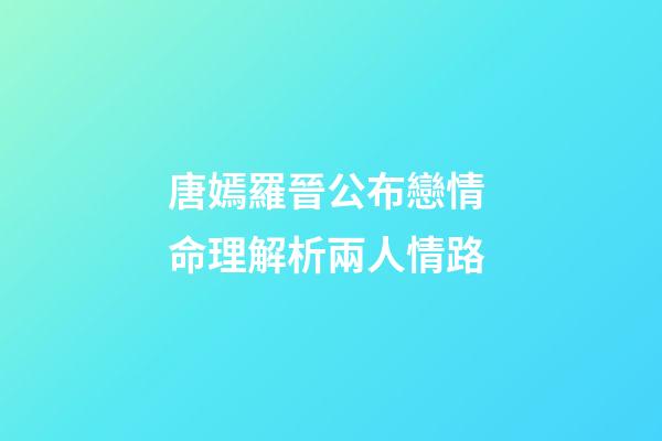 唐嫣羅晉公布戀情 命理解析兩人情路
